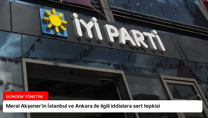 Meral Akşener’in İstanbul ve Ankara ile ilgili iddialara sert tepkisi