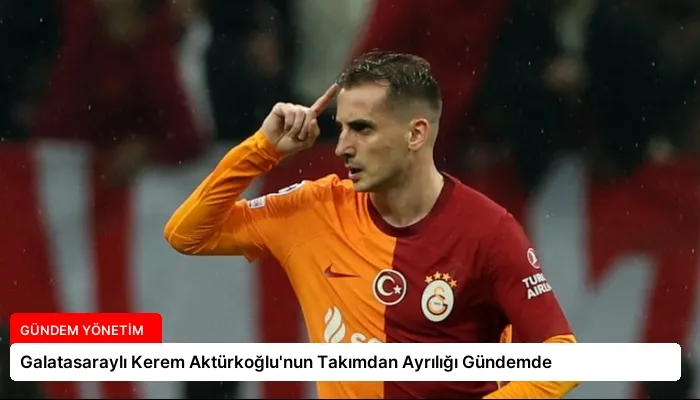 Galatasaraylı Kerem Aktürkoğlu’nun Takımdan Ayrılığı Gündemde