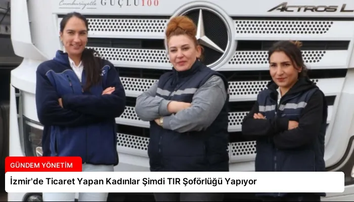 İzmir’de Ticaret Yapan Kadınlar Şimdi TIR Şoförlüğü Yapıyor