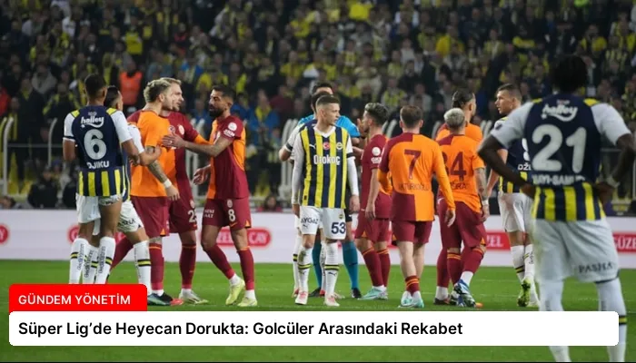 Süper Lig’de Heyecan Dorukta: Golcüler Arasındaki Rekabet