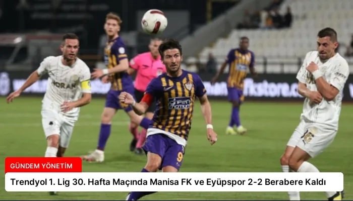 Trendyol 1. Lig 30. Hafta Maçında Manisa FK ve Eyüpspor 2-2 Berabere Kaldı