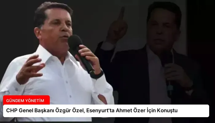 CHP Genel Başkanı Özgür Özel, Esenyurt’ta Ahmet Özer İçin Konuştu