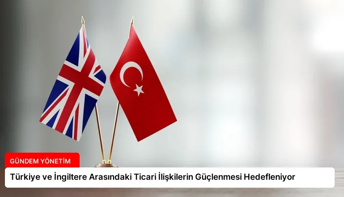 Türkiye ve İngiltere Arasındaki Ticari İlişkilerin Güçlenmesi Hedefleniyor