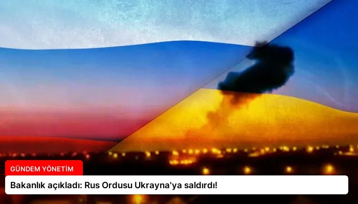 Bakanlık açıkladı: Rus Ordusu Ukrayna’ya saldırdı!