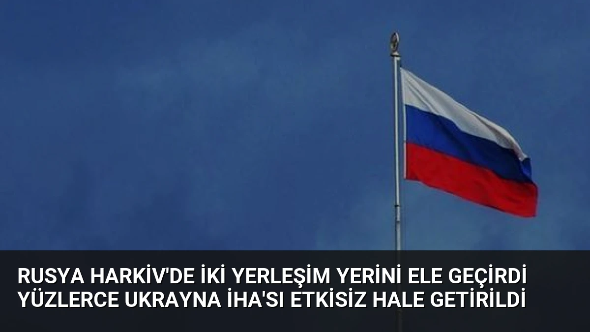 Rusya Harkiv’de İki Yerleşim Yerini Ele Geçirdi Yüzlerce Ukrayna İHA’sı Etkisiz Hale Getirildi