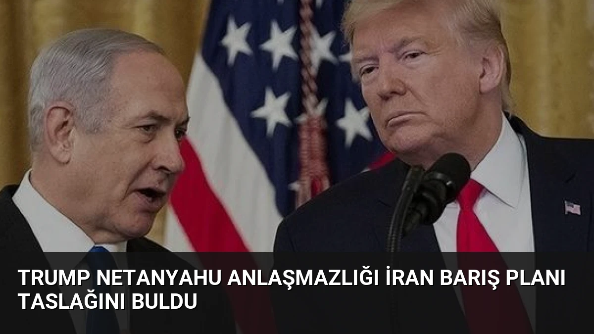 Trump Netanyahu Anlaşmazlığı İran Barış Planı Taslağını Buldu